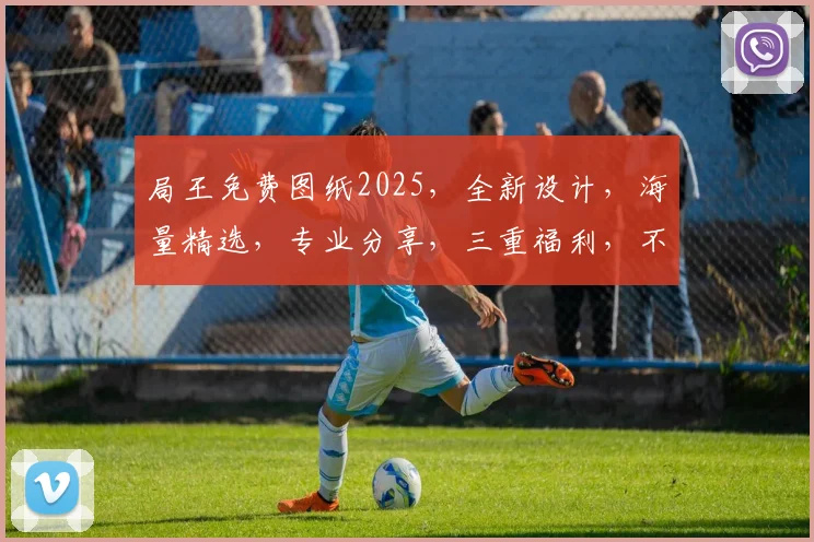 局王免费图纸2025，全新设计，海量精选，专业分享，三重福利，不容错过