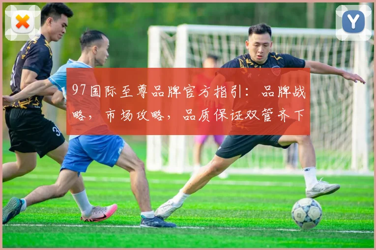 97国际至尊品牌官方指引：品牌战略，市场攻略，品质保证双管齐下
