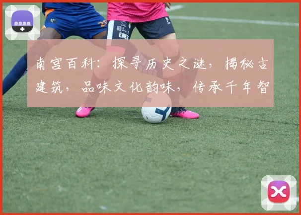 南宫百科：探寻历史之谜，揭秘古建筑，品味文化韵味，传承千年智慧，一网打尽。