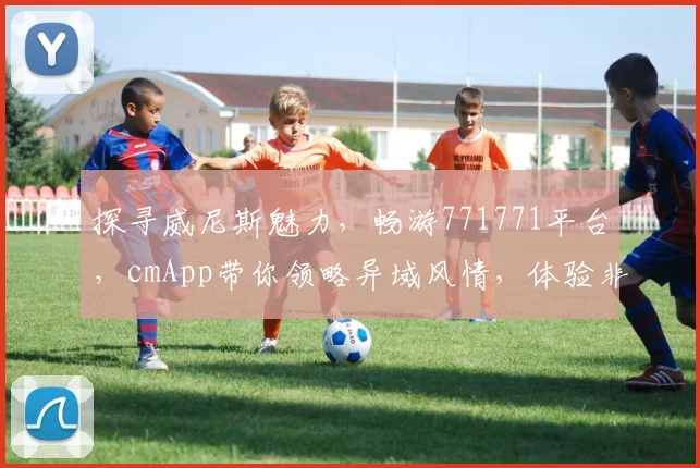 探寻威尼斯魅力，畅游771771平台，cmApp带你领略异域风情，体验非凡旅程